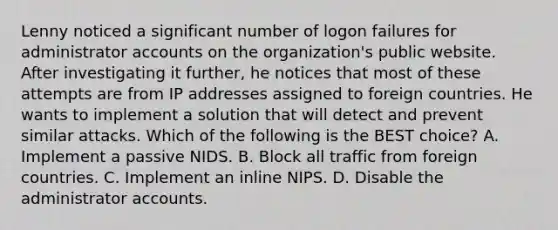 Lenny noticed a significant number of logon failures for administrator accounts on the organization's public website. After investigating it further, he notices that most of these attempts are from IP addresses assigned to foreign countries. He wants to implement a solution that will detect and prevent similar attacks. Which of the following is the BEST choice? A. Implement a passive NIDS. B. Block all traffic from foreign countries. C. Implement an inline NIPS. D. Disable the administrator accounts.