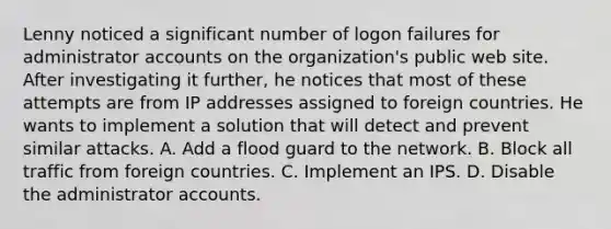 Lenny noticed a significant number of logon failures for administrator accounts on the organization's public web site. After investigating it further, he notices that most of these attempts are from IP addresses assigned to foreign countries. He wants to implement a solution that will detect and prevent similar attacks. A. Add a flood guard to the network. B. Block all traffic from foreign countries. C. Implement an IPS. D. Disable the administrator accounts.