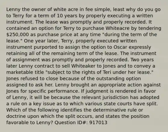 Lenny the owner of white acre in fee simple, least why do you go to Terry for a term of 10 years by properly executing a written instrument. The lease was promptly and properly recorded. It contained an option for Terry to purchase Whiteacre by tendering 250,000 as purchase price at any time "during the term of the lease." One year later, Terry, properly executed written instrument purported to assign the option to Oscar expressly retaining all of the remaining term of the lease. The instrument of assignment was promptly and properly recorded. Two years later Lenny contract to sell Whiteaker to Jones and to convey a marketable title "subject to the rights of Teri under her lease." Jones refused to close because of the outstanding option assigned to ask her. Lenny brought an appropriate action against Jones for specific performance. If judgment is rendered in favor of Lenny, it will be because the relevant jurisdiction has adopted a rule on a key issue as to which various <a href='https://www.questionai.com/knowledge/k0UTVXnPxH-state-courts' class='anchor-knowledge'>state courts</a> have split. Which of the following identifies the determinative rule or doctrine upon which the split occurs, and states the position favorable to Lenny? Question ID#: 917013