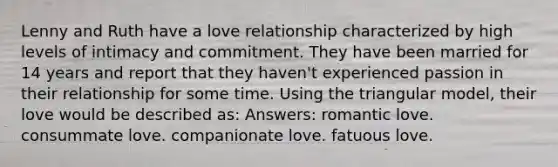 Lenny and Ruth have a love relationship characterized by high levels of intimacy and commitment. They have been married for 14 years and report that they haven't experienced passion in their relationship for some time. Using the triangular model, their love would be described as: Answers: romantic love. consummate love. companionate love. fatuous love.