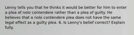 Lenny tells you that he thinks it would be better for him to enter a plea of nolo contendere rather than a plea of guilty. He believes that a nolo contendere plea does not have the same legal effect as a guilty plea. 6. Is Lenny's belief correct? Explain fully.