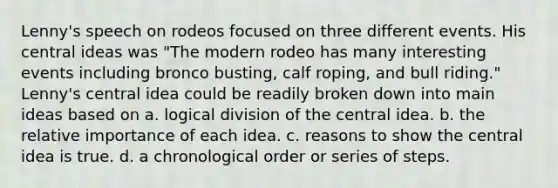 Lenny's speech on rodeos focused on three different events. His central ideas was "The modern rodeo has many interesting events including bronco busting, calf roping, and bull riding." Lenny's central idea could be readily broken down into main ideas based on a. logical division of the central idea. b. the relative importance of each idea. c. reasons to show the central idea is true. d. a chronological order or series of steps.