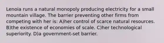 Lenoia runs a natural monopoly producing electricity for a small mountain village. The barrier preventing other firms from competing with her is: A)her control of scarce natural resources. B)the existence of economies of scale. C)her technological superiority. D)a government-set barrier.