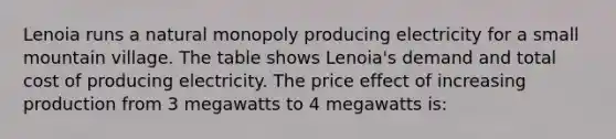 Lenoia runs a natural monopoly producing electricity for a small mountain village. The table shows Lenoia's demand and total cost of producing electricity. The price effect of increasing production from 3 megawatts to 4 megawatts is: