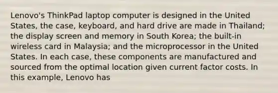 Lenovo's ThinkPad laptop computer is designed in the United States, the case, keyboard, and hard drive are made in Thailand; the display screen and memory in South Korea; the built-in wireless card in Malaysia; and the microprocessor in the United States. In each case, these components are manufactured and sourced from the optimal location given current factor costs. In this example, Lenovo has