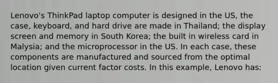 Lenovo's ThinkPad laptop computer is designed in the US, the case, keyboard, and hard drive are made in Thailand; the display screen and memory in South Korea; the built in wireless card in Malysia; and the microprocessor in the US. In each case, these components are manufactured and sourced from the optimal location given current factor costs. In this example, Lenovo has: