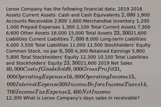 Lenox Company has the following financial data: 2019 2018 Assets Current Assets: Cash and Cash Equivalents 2,000 1,900 Accounts Receivable 2,800 1,600 Merchandise Inventory 1,200 1,000 Prepaid Expenses 1,300 2,100 Total Current Assets 7,300 6,600 Other Assets 16,000 15,000 Total Assets 23,30021,600 Liabilities Current Liabilities 7,000 8,000 Long-term Liabilities 4,000 3,500 Total Liabilities 11,000 11,500 Stockholders' Equity Common Stock, no par 6,500 4,300 Retained Earnings 5,800 5,800 Total Stockholders' Equity 12,300 10,100 Total Liabilities and Stockholders' Equity 23,30021,600 2019 Net Sales 40,000 Cost of Goods Sold 9,000 Gross Profit 31,000 Operating Expenses 16,000 Operating Income 15,000 Interest Expense 300 Income Before Income Taxes 14,700 Income Tax Expense 2,400 Net Income12,300 What is Lenox Company's days sales in receivable?