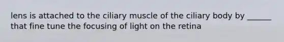 lens is attached to the ciliary muscle of the ciliary body by ______ that fine tune the focusing of light on the retina