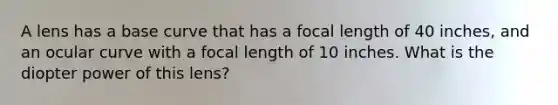 A lens has a base curve that has a focal length of 40 inches, and an ocular curve with a focal length of 10 inches. What is the diopter power of this lens?