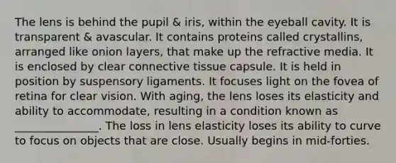 The lens is behind the pupil & iris, within the eyeball cavity. It is transparent & avascular. It contains proteins called crystallins, arranged like onion layers, that make up the refractive media. It is enclosed by clear connective tissue capsule. It is held in position by suspensory ligaments. It focuses light on the fovea of retina for clear vision. With aging, the lens loses its elasticity and ability to accommodate, resulting in a condition known as _______________. The loss in lens elasticity loses its ability to curve to focus on objects that are close. Usually begins in mid-forties.