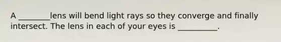 A ________lens will bend light rays so they converge and finally intersect. The lens in each of your eyes is __________.