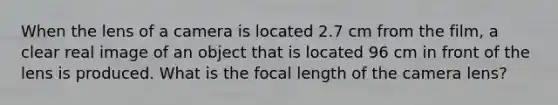 When the lens of a camera is located 2.7 cm from the film, a clear real image of an object that is located 96 cm in front of the lens is produced. What is the focal length of the camera lens?