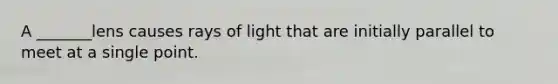 A _______lens causes rays of light that are initially parallel to meet at a single point.