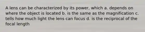 A lens can be characterized by its power, which a. depends on where the object is located b. is the same as the magnification c. tells how much light the lens can focus d. is the reciprocal of the focal length