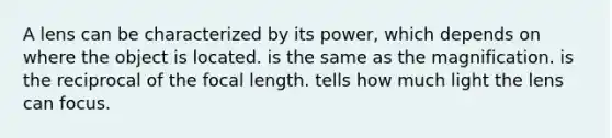 A lens can be characterized by its power, which depends on where the object is located. is the same as the magnification. is the reciprocal of the focal length. tells how much light the lens can focus.