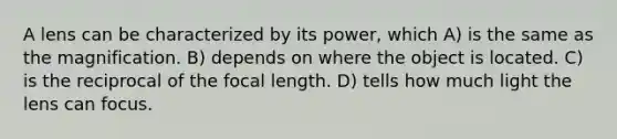 A lens can be characterized by its power, which A) is the same as the magnification. B) depends on where the object is located. C) is the reciprocal of the focal length. D) tells how much light the lens can focus.