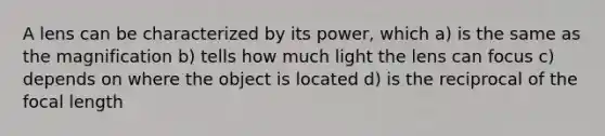 A lens can be characterized by its power, which a) is the same as the magnification b) tells how much light the lens can focus c) depends on where the object is located d) is the reciprocal of the focal length