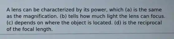 A lens can be characterized by its power, which (a) is the same as the magnification. (b) tells how much light the lens can focus. (c) depends on where the object is located. (d) is the reciprocal of the focal length.