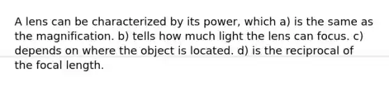 A lens can be characterized by its power, which a) is the same as the magnification. b) tells how much light the lens can focus. c) depends on where the object is located. d) is the reciprocal of the focal length.