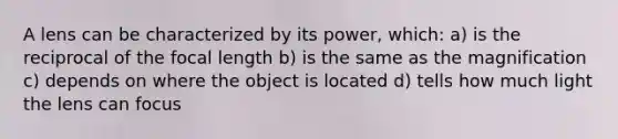 A lens can be characterized by its power, which: a) is the reciprocal of the focal length b) is the same as the magnification c) depends on where the object is located d) tells how much light the lens can focus