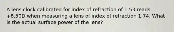 A lens clock calibrated for index of refraction of 1.53 reads +8.50D when measuring a lens of index of refraction 1.74. What is the actual surface power of the lens?