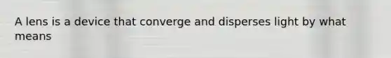 A lens is a device that converge and disperses light by what means