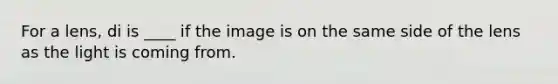 For a lens, di is ____ if the image is on the same side of the lens as the light is coming from.