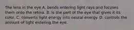 The lens in the eye A. bends entering light rays and focuses them onto the retina. B. is the part of the eye that gives it its color. C. converts light energy into neural energy. D. controls the amount of light entering the eye.