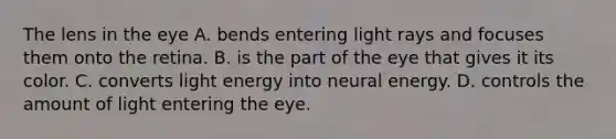 The lens in the eye A. bends entering light rays and focuses them onto the retina. B. is the part of the eye that gives it its color. C. converts light energy into neural energy. D. controls the amount of light entering the eye.