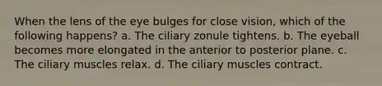 When the lens of the eye bulges for close vision, which of the following happens? a. The ciliary zonule tightens. b. The eyeball becomes more elongated in the anterior to posterior plane. c. The ciliary muscles relax. d. The ciliary muscles contract.