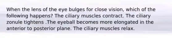 When the lens of the eye bulges for close vision, which of the following happens? The ciliary muscles contract. The ciliary zonule tightens .The eyeball becomes more elongated in the anterior to posterior plane. The ciliary muscles relax.