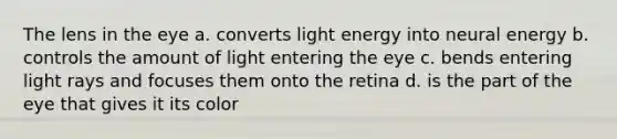 The lens in the eye a. converts light energy into neural energy b. controls the amount of light entering the eye c. bends entering light rays and focuses them onto the retina d. is the part of the eye that gives it its color