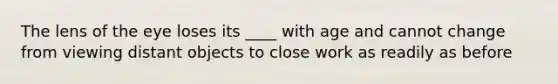 The lens of the eye loses its ____ with age and cannot change from viewing distant objects to close work as readily as before