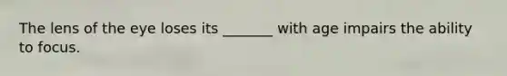The lens of the eye loses its _______ with age impairs the ability to focus.