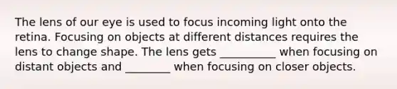 The lens of our eye is used to focus incoming light onto the retina. Focusing on objects at different distances requires the lens to change shape. The lens gets __________ when focusing on distant objects and ________ when focusing on closer objects.