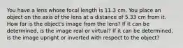 You have a lens whose focal length is 11.3 cm. You place an object on the axis of the lens at a distance of 5.33 cm from it. How far is the object's image from the lens? If it can be determined, is the image real or virtual? If it can be determined, is the image upright or inverted with respect to the object?