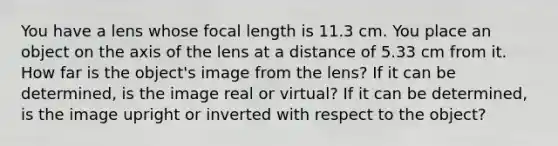 You have a lens whose focal length is 11.3 cm. You place an object on the axis of the lens at a distance of 5.33 cm from it. How far is the object's image from the lens? If it can be determined, is the image real or virtual? If it can be determined, is the image upright or inverted with respect to the object?