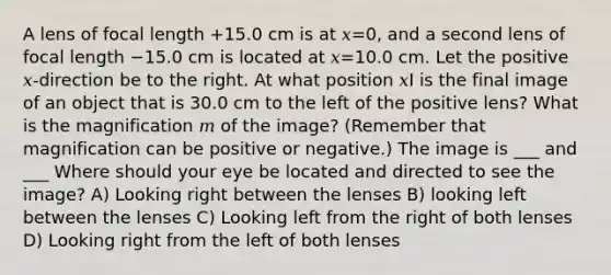 A lens of focal length +15.0 cm is at 𝑥=0, and a second lens of focal length −15.0 cm is located at 𝑥=10.0 cm. Let the positive 𝑥-direction be to the right. At what position 𝑥I is the final image of an object that is 30.0 cm to the left of the positive lens? What is the magnification 𝑚 of the image? (Remember that magnification can be positive or negative.) The image is ___ and ___ Where should your eye be located and directed to see the image? A) Looking right between the lenses B) looking left between the lenses C) Looking left from the right of both lenses D) Looking right from the left of both lenses