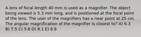 A lens of focal length 40 mm is used as a magnifier. The object being viewed is 5.3 mm long, and is positioned at the focal point of the lens. The user of the magnifiers has a near point at 25 cm. The angular magnification of the magnifier is closest to? A) 6.3 B) 7.5 C) 5.6 D) 8.1 E) 6.9