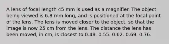 A lens of focal length 45 mm is used as a magnifier. The object being viewed is 6.8 mm long, and is positioned at the focal point of the lens. The lens is moved closer to the object, so that the image is now 25 cm from the lens. The distance the lens has been moved, in cm, is closest to 0.48. 0.55. 0.62. 0.69. 0.76.