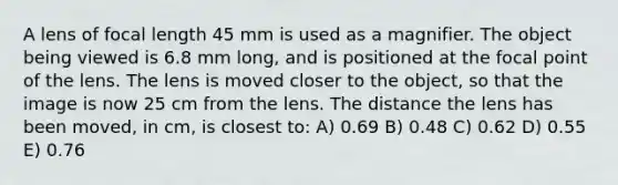 A lens of focal length 45 mm is used as a magnifier. The object being viewed is 6.8 mm long, and is positioned at the focal point of the lens. The lens is moved closer to the object, so that the image is now 25 cm from the lens. The distance the lens has been moved, in cm, is closest to: A) 0.69 B) 0.48 C) 0.62 D) 0.55 E) 0.76