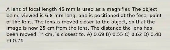 A lens of focal length 45 mm is used as a magnifier. The object being viewed is 6.8 mm long, and is positioned at the focal point of the lens. The lens is moved closer to the object, so that the image is now 25 cm from the lens. The distance the lens has been moved, in cm, is closest to: A) 0.69 B) 0.55 C) 0.62 D) 0.48 E) 0.76