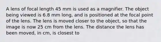 A lens of focal length 45 mm is used as a magnifier. The object being viewed is 6.8 mm long, and is positioned at the focal point of the lens. The lens is moved closer to the object, so that the image is now 25 cm from the lens. The distance the lens has been moved, in cm, is closest to