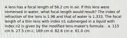 A lens has a focal length of 56.2 cm in air. If this lens were immersed in water, what focal length would result? The index of refraction of the lens is 1.96 and that of water is 1.333. The focal length of a thin lens with index n1 submerged in a liquid with index n2 is given by the modified lens-maker's formula: . a. 115 cm b. 27.5 cm c. 169 cm d. 82.6 cm e. 61.0 cm