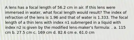 A lens has a focal length of 56.2 cm in air. If this lens were immersed in water, what focal length would result? The index of refraction of the lens is 1.96 and that of water is 1.333. The focal length of a thin lens with index n1 submerged in a liquid with index n2 is given by the modified lens-maker's formula: . a. 115 cm b. 27.5 cm c. 169 cm d. 82.6 cm e. 61.0 cm