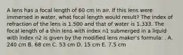 A lens has a focal length of 60 cm in air. If this lens were immersed in water, what focal length would result? The index of refraction of the lens is 1.500 and that of water is 1.333. The focal length of a thin lens with index n1 submerged in a liquid with index n2 is given by the modified lens maker's formula: . A. 240 cm B. 68 cm C. 53 cm D. 15 cm E. 7.5 cm