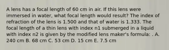 A lens has a focal length of 60 cm in air. If this lens were immersed in water, what focal length would result? The index of refraction of the lens is 1.500 and that of water is 1.333. The focal length of a thin lens with index n1 submerged in a liquid with index n2 is given by the modified lens maker's formula: . A. 240 cm B. 68 cm C. 53 cm D. 15 cm E. 7.5 cm