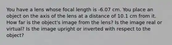 You have a lens whose focal length is -6.07 cm. You place an object on the axis of the lens at a distance of 10.1 cm from it. How far is the object's image from the lens? Is the image real or virtual? Is the image upright or inverted with respect to the object?