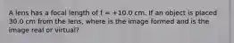 A lens has a focal length of f = +10.0 cm. If an object is placed 30.0 cm from the lens, where is the image formed and is the image real or virtual?