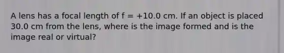 A lens has a focal length of f = +10.0 cm. If an object is placed 30.0 cm from the lens, where is the image formed and is the image real or virtual?